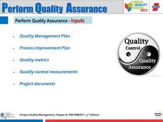 Perform Quality Assurance
Perform Quality Assurance - Inputs


Quality Management Plan



Process Improvement Plan



Quality metrics



Quality control measurements



Project documents

(Project Quality Management, Chapter 8, PMI PMBOK ®, 5th Edition)

 