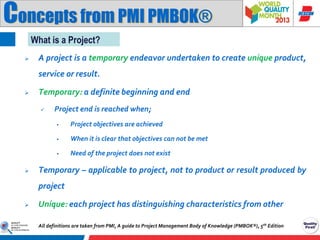 Concepts from PMI PMBOK®
What is a Project?


A project is a temporary endeavor undertaken to create unique product,
service or result.



Temporary: a definite beginning and end


Project end is reached when;



When it is clear that objectives can not be met





Project objectives are achieved

Need of the project does not exist

Temporary – applicable to project, not to product or result produced by

project


Unique: each project has distinguishing characteristics from other
All definitions are taken from PMI, A guide to Project Management Body of Knowledge (PMBOK®), 5th Edition

 