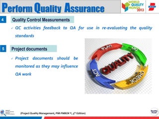 Perform Quality Assurance
4

Quality Control Measurements


QC activities feedback to QA for use in re-evaluating the quality
standards

5

Project documents


Project documents should be

monitored as they may influence
QA work

(Project Quality Management, PMI PMBOK ®, 5th Edition)

 