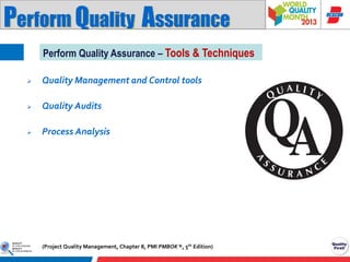 Perform Quality Assurance
Perform Quality Assurance – Tools & Techniques


Quality Management and Control tools



Quality Audits



Process Analysis

(Project Quality Management, Chapter 8, PMI PMBOK ®, 5th Edition)

 