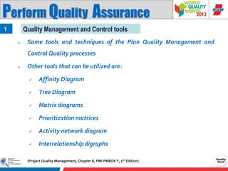 Perform Quality Assurance
Quality Management and Control tools

1


Same tools and techniques of the Plan Quality Management and
Control Quality processes



Other tools that can be utilized are:


Affinity Diagram



Tree Diagram



Matrix diagrams



Prioritization matrices



Activity network diagram



Interrelationship digraphs

(Project Quality Management, Chapter 8, PMI PMBOK ®, 5th Edition)

 