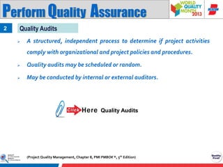 Perform Quality Assurance
2

Quality Audits


A structured, independent process to determine if project activities
comply with organizational and project policies and procedures.



Quality audits may be scheduled or random.



May be conducted by internal or external auditors.

Quality Audits

(Project Quality Management, Chapter 8, PMI PMBOK ®, 5th Edition)

 