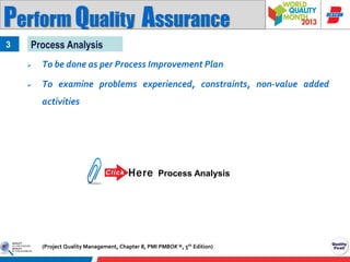 Perform Quality Assurance
3

Process Analysis


To be done as per Process Improvement Plan



To examine problems experienced, constraints, non-value added
activities

Process Analysis

(Project Quality Management, Chapter 8, PMI PMBOK ®, 5th Edition)

 
