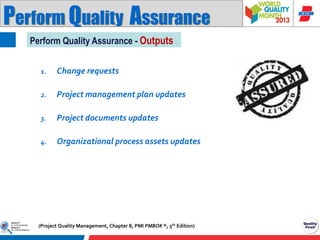 Perform Quality Assurance
Perform Quality Assurance - Outputs
1.

Change requests

2.

Project management plan updates

3.

Project documents updates

4.

Organizational process assets updates

(Project Quality Management, Chapter 8, PMI PMBOK ®, 5th Edition)

 