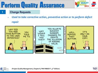 Perform Quality Assurance
Change Requests

1


Used to take corrective action, preventive action or to perform defect
repair

(Project Quality Management, Chapter 8, PMI PMBOK ®, 5th Edition)

 