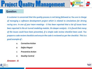 Project Quality Management
Question:
A customer is concerned that the quality process is not being followed as You are in charge
of managing a software development project which is related to simulations for driving
racing cars. In one of your team meetings - it has been reported that a lot of issues have
been reported in the air tunnel modeling module. On deeper analysis - it is found that many
of the issues could have been prevented, if a simple code review checklist been used. You
prepare a code review checklist and ensure the code is reviewed as per the checklist. This is a
good example of :
A.

Corrective Action

B.

Defect Repair

C.

Preventive Action

D.

Quality Control

Answer: A

 