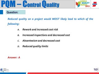PQM – Control Quality
Question:
Reduced quality on a project would MOST likely lead to which of the
following:
A.

Rework and increased cost risk

B.

Increased inspections and decreased cost

C.

Absenteeism and decreased cost

D.

Reduced quality limits

Answer: A

 