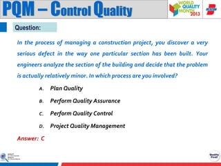 PQM – Control Quality
Question:
In the process of managing a construction project, you discover a very
serious defect in the way one particular section has been built. Your
engineers analyze the section of the building and decide that the problem
is actually relatively minor. In which process are you involved?
A.

Plan Quality

B.

Perform Quality Assurance

C.

Perform Quality Control

D.

Project Quality Management

Answer: C

 