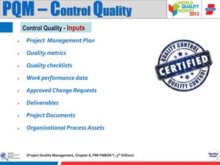 PQM – Control Quality
Control Quality - Inputs


Project Management Plan



Quality metrics



Quality checklists



Work performance data



Approved Change Requests



Deliverables



Project Documents



Organizational Process Assets

(Project Quality Management, Chapter 8, PMI PMBOK ®, 5th Edition)

 
