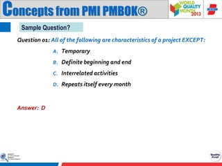 Concepts from PMI PMBOK®
Sample Question?
Question 01: All of the following are characteristics of a project EXCEPT:
A. Temporary
B. Definite beginning and end
C. Interrelated activities
D. Repeats itself every month

Answer: D

 