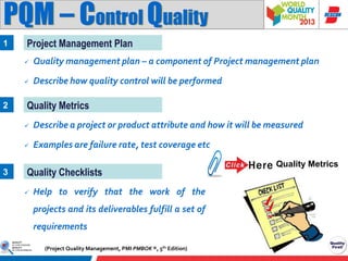 PQM – Control Quality
1

Project Management Plan



2

Quality management plan – a component of Project management plan
Describe how quality control will be performed

Quality Metrics



3

Describe a project or product attribute and how it will be measured
Examples are failure rate, test coverage etc

Quality Checklists


Help to verify that the work of the
projects and its deliverables fulfill a set of
requirements
(Project Quality Management, PMI PMBOK ®, 5th Edition)

Quality Metrics

 