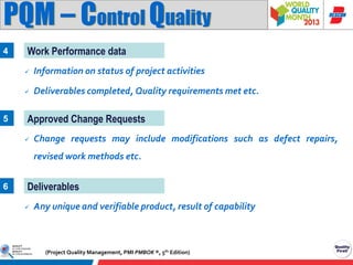 PQM – Control Quality
4

Work Performance data



5

Information on status of project activities

Deliverables completed, Quality requirements met etc.

Approved Change Requests


Change requests may include modifications such as defect repairs,
revised work methods etc.

6

Deliverables


Any unique and verifiable product, result of capability

(Project Quality Management, PMI PMBOK ®, 5th Edition)

 