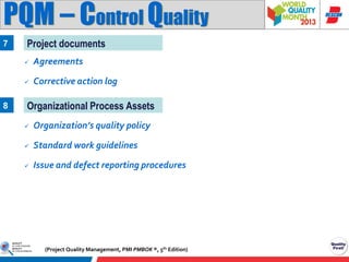 PQM – Control Quality
7

Project documents



8

Agreements
Corrective action log

Organizational Process Assets


Organization’s quality policy



Standard work guidelines



Issue and defect reporting procedures

(Project Quality Management, PMI PMBOK ®, 5th Edition)

 