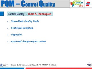 PQM – Control Quality
Control Quality – Tools & Techniques


Seven Basic Quality Tools



Statistical Sampling



Inspection



Approved change request review

(Project Quality Management, Chapter 8, PMI PMBOK ®, 5th Edition)

 