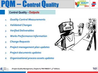 PQM – Control Quality
Control Quality - Outputs
1.

Quality Control Measurements

2.

Validated Changes

3.

Verified Deliverables

4.

Works Performance Information

5.

Change Requests

6.

Project management plan updates

7.

Project documents updates

8.

Organizational process assets updates

(Project Quality Management, Chapter 8, PMI PMBOK ®, 5th Edition)

 