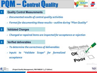 PQM – Control Quality
1

Quality Control Measurements



2

Documented results of control quality activities
Format for documenting these results – outline during “Plan Quality”

Validated Changes


3

Changed or repaired items are inspected for acceptance or rejection

Verified deliverables


To determine the correctness of deliverables



Inputs to “Validate Scope” for formalized

acceptance

(Project Quality Management, PMI PMBOK ®, 5th Edition)

 