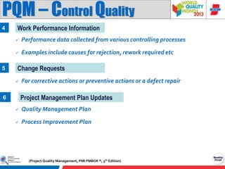 PQM – Control Quality
4

Work Performance Information



5

Performance data collected from various controlling processes
Examples include causes for rejection, rework required etc

Change Requests


For corrective actions or preventive actions or a defect repair

Project Management Plan Updates

6


Quality Management Plan



Process Improvement Plan

(Project Quality Management, PMI PMBOK ®, 5th Edition)

 