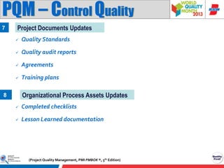 PQM – Control Quality
7

Project Documents Updates


Quality Standards



Quality audit reports



Agreements



Training plans

Organizational Process Assets Updates

8


Completed checklists



Lesson Learned documentation

(Project Quality Management, PMI PMBOK ®, 5th Edition)

 