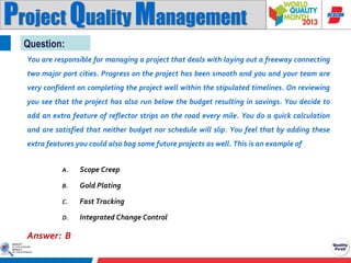 Project Quality Management
Question:
You are responsible for managing a project that deals with laying out a freeway connecting
two major port cities. Progress on the project has been smooth and you and your team are

very confident on completing the project well within the stipulated timelines. On reviewing
you see that the project has also run below the budget resulting in savings. You decide to
add an extra feature of reflector strips on the road every mile. You do a quick calculation
and are satisfied that neither budget nor schedule will slip. You feel that by adding these

extra features you could also bag some future projects as well. This is an example of
A.

Scope Creep

B.

Gold Plating

C.

Fast Tracking

D.

Integrated Change Control

Answer: B

 