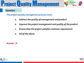 Project Quality Management
Question:
The project quality management process must:
A.

Address the quality of management and product

B.

Improve the project management and quality of the product

C.

Ensure that the project satisfies customer requirement

D.

All of the above

Answer: D

 