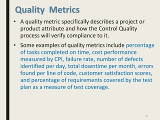 Quality Metrics
• A quality metric specifically describes a project or
product attribute and how the Control Quality
process will verify compliance to it.
• Some examples of quality metrics include percentage
of tasks completed on time, cost performance
measured by CPI, failure rate, number of defects
identified per day, total downtime per month, errors
found per line of code, customer satisfaction scores,
and percentage of requirements covered by the test
plan as a measure of test coverage.
18
 