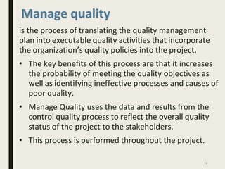 Manage quality
is the process of translating the quality management
plan into executable quality activities that incorporate
the organization’s quality policies into the project.
• The key benefits of this process are that it increases
the probability of meeting the quality objectives as
well as identifying ineffective processes and causes of
poor quality.
• Manage Quality uses the data and results from the
control quality process to reflect the overall quality
status of the project to the stakeholders.
• This process is performed throughout the project.
19
 