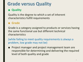 Quality is the degree to which a set of inherent
characteristics fulfill requirements
■ Grade
Grade is a category assigned to products or services having
the same functional use but different technical
characteristics
(while failing to meet quality requirements is always a
problem, low grade may not be)
■ Project manager and project management team are
responsible for determining and delivering the required
level of both quality and grade
2
Grade versus Quality
■ Quality
 