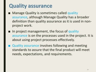 Quality assurance
■ Manage Quality is sometimes called quality
assurance, although Manage Quality has a broader
definition than quality assurance as it is used in non-
project work.
■ In project management, the focus of quality
assurance is on the processes used in the project. It is
about using project processes effectively.
■ Quality assurance involves following and meeting
standards to assure that the final product will meet
needs, expectations, and requirements.
20
 