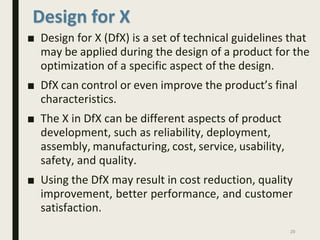 Design for X
■ Design for X (DfX) is a set of technical guidelines that
may be applied during the design of a product for the
optimization of a specific aspect of the design.
■ DfX can control or even improve the product’s final
characteristics.
■ The X in DfX can be different aspects of product
development, such as reliability, deployment,
assembly, manufacturing, cost, service, usability,
safety, and quality.
■ Using the DfX may result in cost reduction, quality
improvement, better performance, and customer
satisfaction.
29
 
