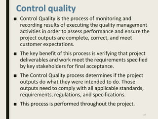 Control quality
■ Control Quality is the process of monitoring and
recording results of executing the quality management
activities in order to assess performance and ensure the
project outputs are complete, correct, and meet
customer expectations.
■ The key benefit of this process is verifying that project
deliverables and work meet the requirements specified
by key stakeholders for final acceptance.
■ The Control Quality process determines if the project
outputs do what they were intended to do. Those
outputs need to comply with all applicable standards,
requirements, regulations, and specifications.
■ This process is performed throughout the project.
31
 