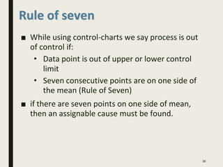 ■ While using control-charts we say process is out
of control if:
• Data point is out of upper or lower control
limit
• Seven consecutive points are on one side of
the mean (Rule of Seven)
■ if there are seven points on one side of mean,
then an assignable cause must be found.
38
Rule of seven
 