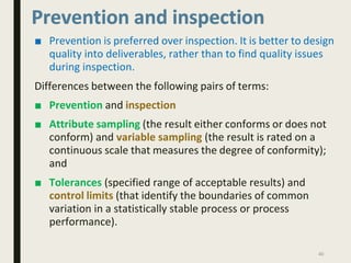 Prevention and inspection
■ Prevention is preferred over inspection. It is better to design
quality into deliverables, rather than to find quality issues
during inspection.
Differences between the following pairs of terms:
■ Prevention and inspection
■ Attribute sampling (the result either conforms or does not
conform) and variable sampling (the result is rated on a
continuous scale that measures the degree of conformity);
and
■ Tolerances (specified range of acceptable results) and
control limits (that identify the boundaries of common
variation in a statistically stable process or process
performance).
40
 