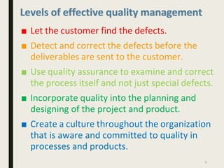 Levels of effective quality management
■ Let the customer find the defects.
■ Detect and correct the defects before the
deliverables are sent to the customer.
■ Use quality assurance to examine and correct
the process itself and not just special defects.
■ Incorporate quality into the planning and
designing of the project and product.
■ Create a culture throughout the organization
that is aware and committed to quality in
processes and products.
5
 