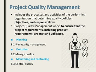 Project Quality Management
• includes the processes and activities of the performing
organization that determine quality policies,
objectives, and responsibilities
• Project Quality Management works to ensure that the
project requirements, including product
requirements, are met and validated.
■ Planning
8.1 Plan quality management
■ Execution
8.2 Manage quality
■ Monitoring and controlling
8.3 Control quality
7
 