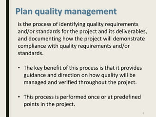 Plan quality management
is the process of identifying quality requirements
and/or standards for the project and its deliverables,
and documenting how the project will demonstrate
compliance with quality requirements and/or
standards.
• The key benefit of this process is that it provides
guidance and direction on how quality will be
managed and verified throughout the project.
• This process is performed once or at predefined
points in the project.
8
 