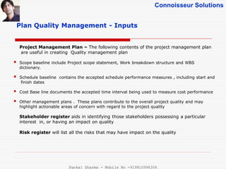 Connoisseur Solutions
Plan Quality Management - Inputs
Project Management Plan – The following contents of the project management plan
are useful in creating Quality management plan
 Scope baseline include Project scope statement, Work breakdown structure and WBS
dictionary.
 Schedule baseline contains the accepted schedule performance measures , including start and
finish dates
 Cost Base line documents the accepted time interval being used to measure cost performance
 Other management plans . These plans contribute to the overall project quality and may
highlight actionable areas of concern with regard to the project quality
Stakeholder register aids in identifying those stakeholders possessing a particular
interest in, or having an impact on quality
Risk register will list all the risks that may have impact on the quality
Pankaj Sharma - Mobile No -919810996356
 