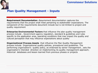 Connoisseur Solutions
Plan Quality Management - Inputs
Requirement Documentation .Requirement documentation captures the
requirements that the project shall meet pertaining to stakeholder expectations. The
component of the requirements document include but is not limited to project and
quality requirement
Enterprise Environmental Factors that influence the plan quality management
process include , Government agency regulation, standard & guidelines and rules
specific to the application area, operating conditions that may impact the quality and
cultural perception that may influence expectations about quality
Organizational Process Assets that influence the Plan Quality Management
process include Organizational quality policies, procedures and guidelines. The
performing organization’s quality policy, as endorsed by senior management , sets the
organization’s intended direction on implementing its quality management approach;
Historical databases and lesson learned from previous phases or projects
Pankaj Sharma - Mobile No -919810996356
 