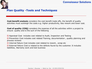 Connoisseur Solutions
Plan Quality -Tools and Techniques
Cost-benefit analysis considers the cost benefit trade offs, the benefit of quality
activities must outweigh the costs e.g. higher productivity, less rework and lower cost.
Cost of quality (COQ) considers the expense of all the activities within a project to
ensure quality and is the sum of the following
 Appraisal Cost includes cost related to Audit, Inspection and Testing
 Prevention Cost includes cost related Training, documentation , quality planning and
process reviews
 Internal Failure Cost includes cost related to rework , scrap etc
 External Failure Cost is related to the defects found by the customer. It includes
liabilities, Warranty work and lost business
Pankaj Sharma - Mobile No -919810996356
 