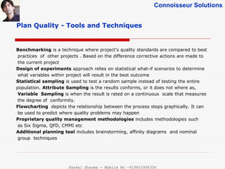 Connoisseur Solutions
Benchmarking is a technique where project’s quality standards are compared to best
practices of other projects . Based on the difference corrective actions are made to
the current project
Design of experiments approach relies on statistical what-if scenarios to determine
what variables within project will result in the best outcome
Statistical sampling is used to test a random sample instead of testing the entire
population. Attribute Sampling is the results conforms, or it does not where as,
Variable Sampling is when the result is rated on a continuous scale that measures
the degree of conformity.
Flowcharting depicts the relationship between the process steps graphically. It can
be used to predict where quality problems may happen
Proprietary quality management methodologies includes methodologies such
as Six Sigma, QFD, CMMI etc
Additional planning tool includes brainstorming, affinity diagrams and nominal
group techniques
Plan Quality - Tools and Techniques
Pankaj Sharma - Mobile No -919810996356
 