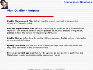 Connoisseur Solutions
Plan Quality - Outputs
Quality Management Plan defines how the project team will implement the
organization’s quality policy
Process improvement plan explains how quality activities will be streamlined and
improved. The areas to consider include process boundaries, process configuration,
process metrics and targets for improved performance
Quality Metrics define how the quality will be measured. Quality metrics is also called
as operational definitions
Quality Checklists ensures that a set of required steps have been performed and
they were performed in the proper sequence
Project document updates that may be updated as plan quality is performed are
Stakeholder register and responsibility assignment matrix.
Pankaj Sharma - Mobile No -919810996356
 