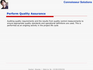 Connoisseur Solutions
Perform Quality Assurance
Auditing quality requirements and the results from quality control measurements to
ensure appropriate quality standards and operational definitions are used. This is
performed as an ongoing activity in the project life cycle
Pankaj Sharma - Mobile No -919810996356
 