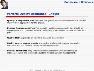 Connoisseur Solutions
Perform Quality Assurance - Inputs
Quality Management Plan describes the quality assurance and continuous process
improvement approaches for the project.
Process Improvement Plan The project’s quality assurance activities should be
supportive of and consistent with the performing organization’s process improvement
plan.
Quality Metrics provide an objective means of measurement
Quality control measurements are used to analyze and evaluate the quality
standards and processes of the performing organization
Project documents may influence quality assurance work and should be
monitored within the context of a system for configuration management.
Pankaj Sharma - Mobile No -919810996356
 