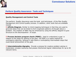 Connoisseur Solutions
Perform Quality Assurance– Tools and Techniques
Quality Management and Control Tools
The perform Quality Assurance uses the tools and techniques of the Plan Quality
Management and Control quality process. In addition, other tools that are available
include
 Affinity Diagram. Similar to mind-mapping techniques in that they are used to
generate ideas that can be linked to form organized patterns of thought about a
problem. The creation of WBS may be enhanced by using the affinity diagram to give
structure to the decomposition of scope.
 Process decision program charts (PDPC). Used to understand a goal in
relation to the steps for getting to the goal. The PDPC is a useful method for
contingency planning because it aids teams in anticipating intermediate steps that
could derail achievement of the goal.
 Interrelationship digraphs. Provide a process for creative problem solving in
moderately complex scenarios that posses intertwined logical relationships for up to 50
relevant items.
Pankaj Sharma - Mobile No -919810996356
 