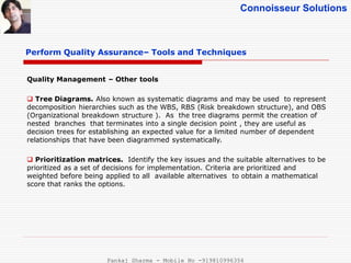 Connoisseur Solutions
Perform Quality Assurance– Tools and Techniques
Quality Management – Other tools
 Tree Diagrams. Also known as systematic diagrams and may be used to represent
decomposition hierarchies such as the WBS, RBS (Risk breakdown structure), and OBS
(Organizational breakdown structure ). As the tree diagrams permit the creation of
nested branches that terminates into a single decision point , they are useful as
decision trees for establishing an expected value for a limited number of dependent
relationships that have been diagrammed systematically.
 Prioritization matrices. Identify the key issues and the suitable alternatives to be
prioritized as a set of decisions for implementation. Criteria are prioritized and
weighted before being applied to all available alternatives to obtain a mathematical
score that ranks the options.
Pankaj Sharma - Mobile No -919810996356
 