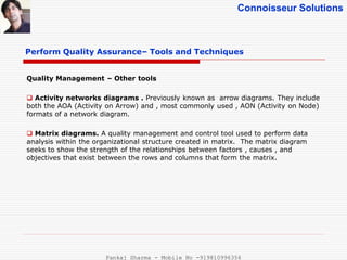 Connoisseur Solutions
Perform Quality Assurance– Tools and Techniques
Quality Management – Other tools
 Activity networks diagrams . Previously known as arrow diagrams. They include
both the AOA (Activity on Arrow) and , most commonly used , AON (Activity on Node)
formats of a network diagram.
 Matrix diagrams. A quality management and control tool used to perform data
analysis within the organizational structure created in matrix. The matrix diagram
seeks to show the strength of the relationships between factors , causes , and
objectives that exist between the rows and columns that form the matrix.
Pankaj Sharma - Mobile No -919810996356
 