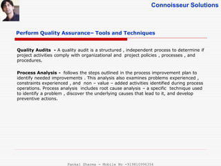Connoisseur Solutions
Perform Quality Assurance– Tools and Techniques
Quality Audits - A quality audit is a structured , independent process to determine if
project activities comply with organizational and project policies , processes , and
procedures.
Process Analysis - follows the steps outlined in the process improvement plan to
identify needed improvements . This analysis also examines problems experienced ,
constraints experienced , and non – value – added activities identified during process
operations. Process analysis includes root cause analysis – a specific technique used
to identify a problem , discover the underlying causes that lead to it, and develop
preventive actions.
Pankaj Sharma - Mobile No -919810996356
 