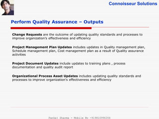 Connoisseur Solutions
Perform Quality Assurance – Outputs
Change Requests are the outcome of updating quality standards and processes to
improve organization’s effectiveness and efficiency
Project Management Plan Updates includes updates in Quality management plan,
Schedule management plan, Cost management plan as a result of Quality assurance
activities
Project Document Updates include updates to training plans , process
documentation and quality audit report
Organizational Process Asset Updates includes updating quality standards and
processes to improve organization's effectiveness and efficiency
Pankaj Sharma - Mobile No -919810996356
 