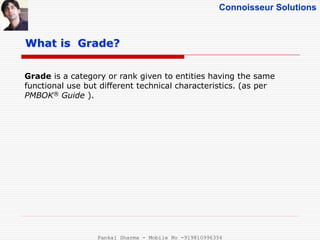 Connoisseur Solutions
Grade is a category or rank given to entities having the same
functional use but different technical characteristics. (as per
PMBOK® Guide ).
What is Grade?
Pankaj Sharma - Mobile No -919810996356
 