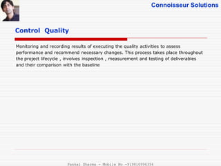 Connoisseur Solutions
Control Quality
Monitoring and recording results of executing the quality activities to assess
performance and recommend necessary changes. This process takes place throughout
the project lifecycle , involves inspection , measurement and testing of deliverables
and their comparison with the baseline
Pankaj Sharma - Mobile No -919810996356
 