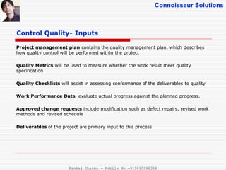 Connoisseur Solutions
Control Quality- Inputs
Project management plan contains the quality management plan, which describes
how quality control will be performed within the project
Quality Metrics will be used to measure whether the work result meet quality
specification
Quality Checklists will assist in assessing conformance of the deliverables to quality
Work Performance Data evaluate actual progress against the planned progress.
Approved change requests include modification such as defect repairs, revised work
methods and revised schedule
Deliverables of the project are primary input to this process
Pankaj Sharma - Mobile No -919810996356
 